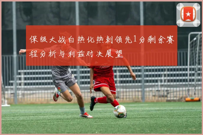保级大战白热化热刺领先1分剩余赛程分析与利兹对决展望