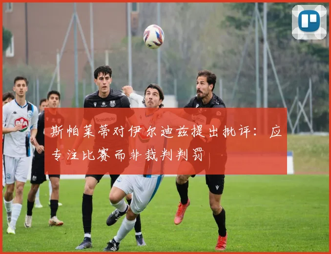 斯帕莱蒂对伊尔迪兹提出批评：应专注比赛而非裁判判罚