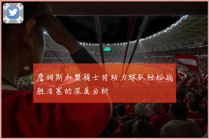 詹姆斯加盟骑士将助力球队轻松战胜活塞的深度分析
