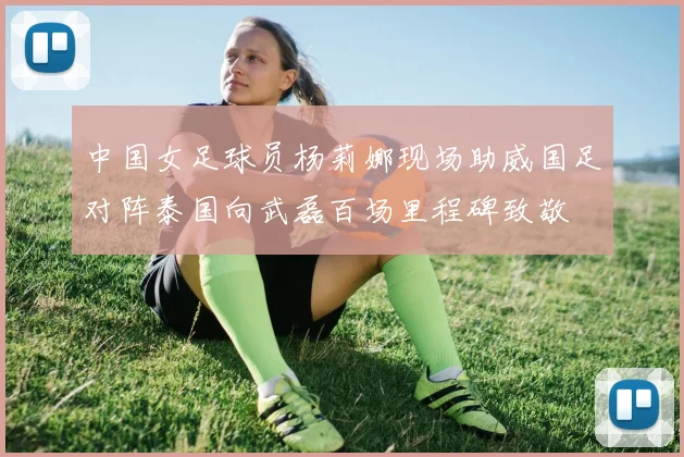 中国女足球员杨莉娜现场助威国足对阵泰国向武磊百场里程碑致敬
