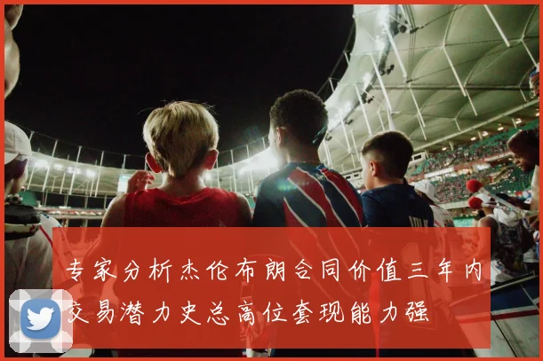 专家分析杰伦布朗合同价值三年内交易潜力史总高位套现能力强