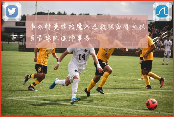 韦尔特曼续约魔术总裁职务将全权负责球队选帅事务