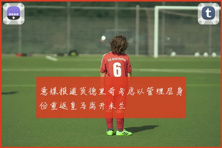 意媒报道莫德里奇考虑以管理层身份重返皇马离开米兰