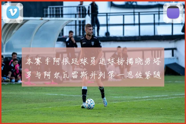 本赛季阿根廷球员进球榜揭晓劳塔罗与阿尔瓦雷斯并列第一恩佐紧随其后