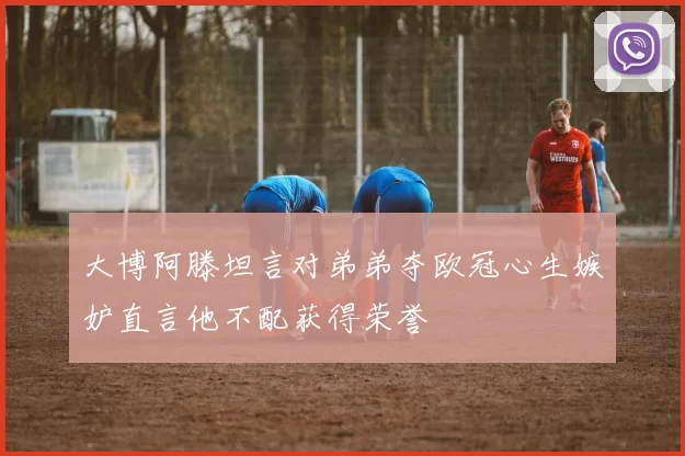 大博阿滕坦言对弟弟夺欧冠心生嫉妒直言他不配获得荣誉