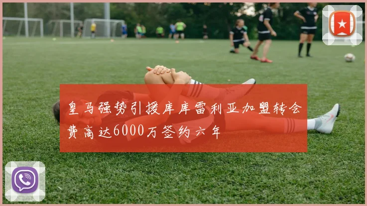 皇马强势引援库库雷利亚加盟转会费高达6000万签约六年