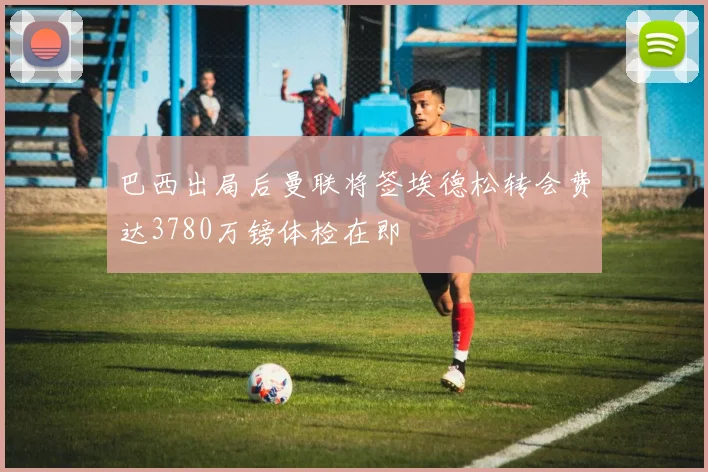 巴西出局后曼联将签埃德松转会费达3780万镑体检在即